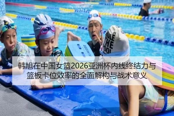 韩旭在中国女篮2026亚洲杯内线终结力与篮板卡位效率的全面解构与战术意义